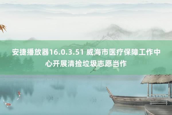 安捷播放器16.0.3.51 威海市医疗保障工作中心开展清捡垃圾志愿当作