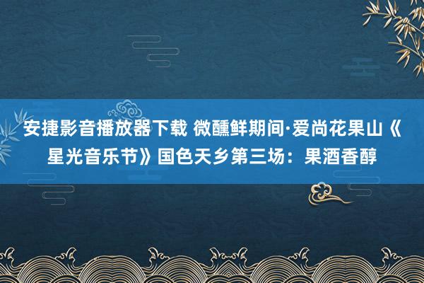 安捷影音播放器下载 微醺鲜期间·爱尚花果山《星光音乐节》国色天乡第三场：果酒香醇