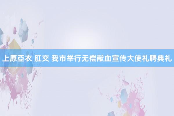 上原亞衣 肛交 我市举行无偿献血宣传大使礼聘典礼