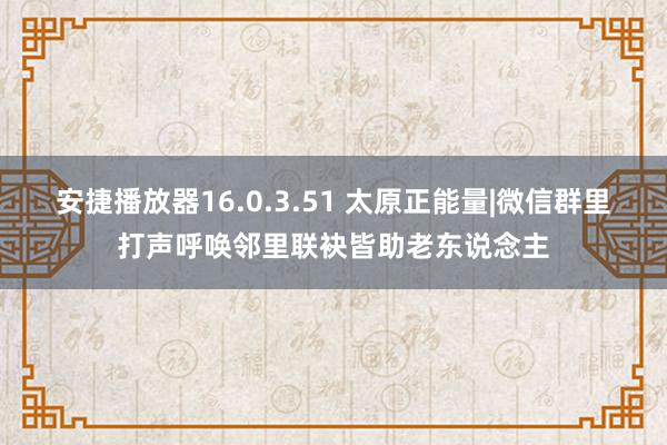 安捷播放器16.0.3.51 太原正能量|微信群里打声呼唤邻里联袂皆助老东说念主