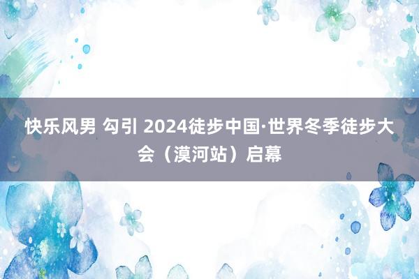 快乐风男 勾引 2024徒步中国·世界冬季徒步大会（漠河站）启幕