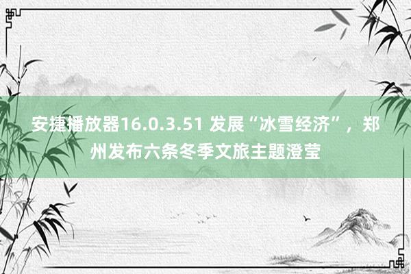 安捷播放器16.0.3.51 发展“冰雪经济”，郑州发布六条冬季文旅主题澄莹