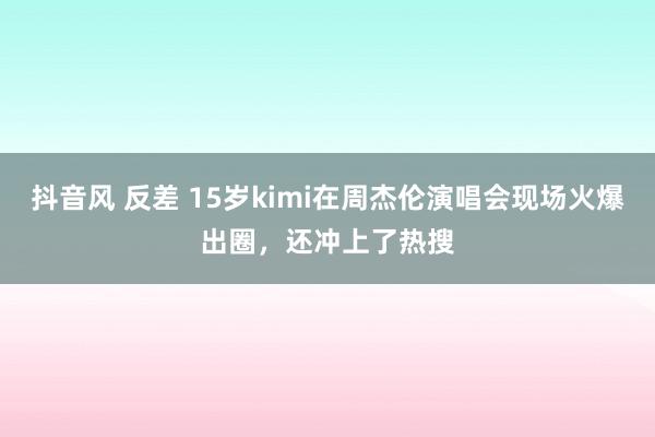 抖音风 反差 15岁kimi在周杰伦演唱会现场火爆出圈，还冲上了热搜