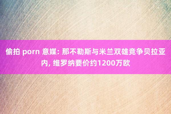 偷拍 porn 意媒: 那不勒斯与米兰双雄竞争贝拉亚内, 维