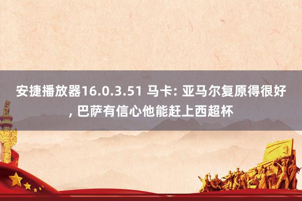 安捷播放器16.0.3.51 马卡: 亚马尔复原得很好， 巴萨有信心他能赶上西超杯