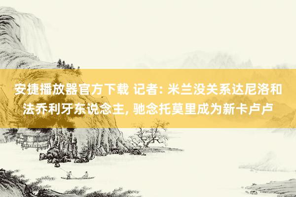 安捷播放器官方下载 记者: 米兰没关系达尼洛和法乔利牙东说念主， 驰念托莫里成为新卡卢卢