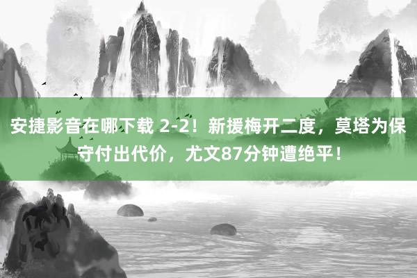 安捷影音在哪下载 2-2！新援梅开二度，莫塔为保守付出代价，