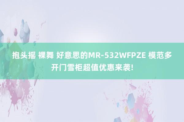 抱头摇 裸舞 好意思的MR-532WFPZE 模范多开门雪柜超值优惠来袭!