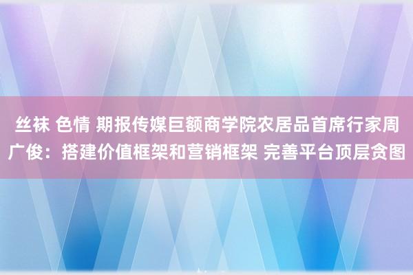 丝袜 色情 期报传媒巨额商学院农居品首席行家周广俊：搭建价值框架和营销框架 完善平台顶层贪图