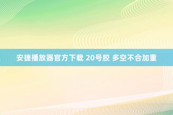 安捷播放器官方下载 20号胶 多空不合加重