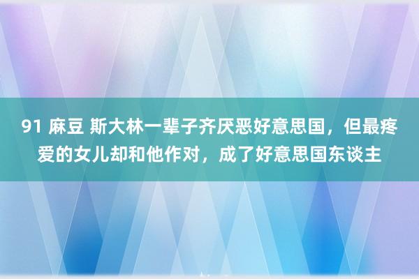 91 麻豆 斯大林一辈子齐厌恶好意思国，但最疼爱的女儿却和他作对，成了好意思国东谈主