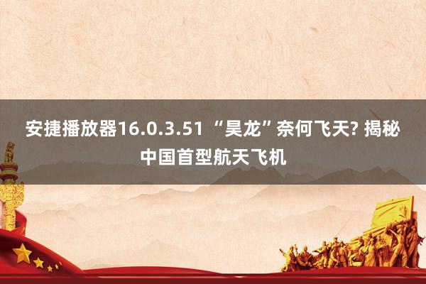 安捷播放器16.0.3.51 “昊龙”奈何飞天? 揭秘中国首型航天飞机