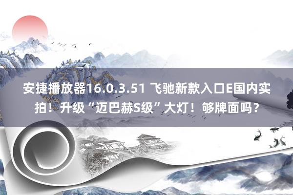 安捷播放器16.0.3.51 飞驰新款入口E国内实拍！升级“迈巴赫S级”大灯！够牌面吗？