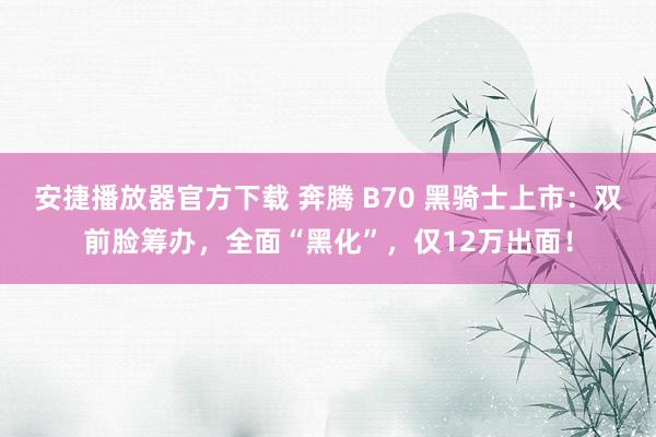 安捷播放器官方下载 奔腾 B70 黑骑士上市：双前脸筹办，全面“黑化”，仅12万出面！