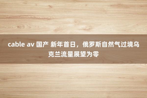 cable av 国产 新年首日，俄罗斯自然气过境乌克兰流量