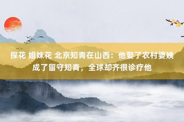 探花 姐妹花 北京知青在山西：他娶了农村婆姨成了留守知青，全球却齐很诊疗他