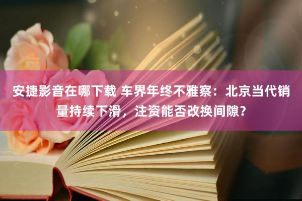 安捷影音在哪下载 车界年终不雅察：北京当代销量持续下滑，注资