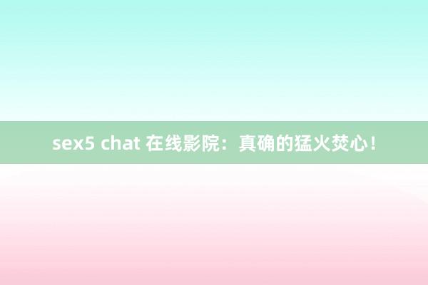 sex5 chat 在线影院：真确的猛火焚心！