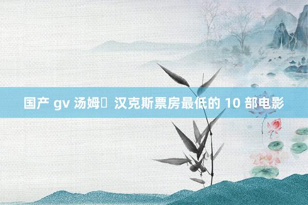 国产 gv 汤姆・汉克斯票房最低的 10 部电影