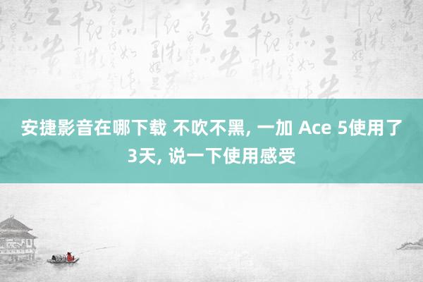 安捷影音在哪下载 不吹不黑, 一加 Ace 5使用了3天, 