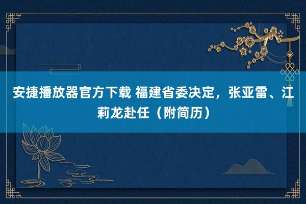 安捷播放器官方下载 福建省委决定，张亚雷、江莉龙赴任（附简历）