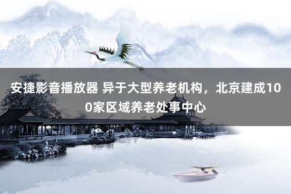 安捷影音播放器 异于大型养老机构，北京建成100家区域养老处事中心