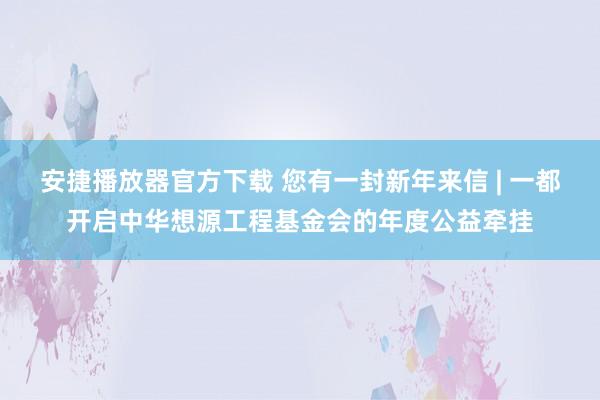 安捷播放器官方下载 您有一封新年来信 | 一都开启中华想源工程基金会的年度公益牵挂