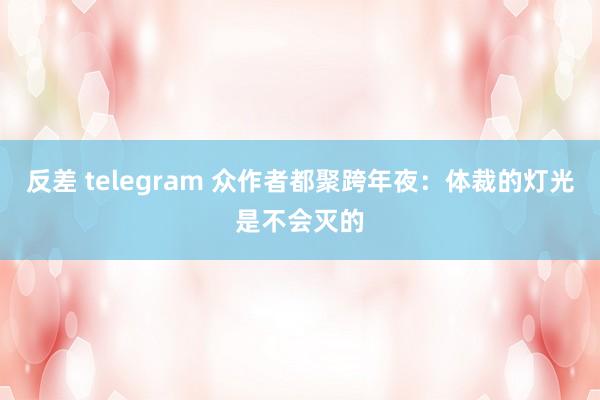 反差 telegram 众作者都聚跨年夜：体裁的灯光是不会灭