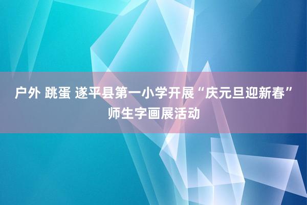 户外 跳蛋 遂平县第一小学开展“庆元旦迎新春”师生字画展活动