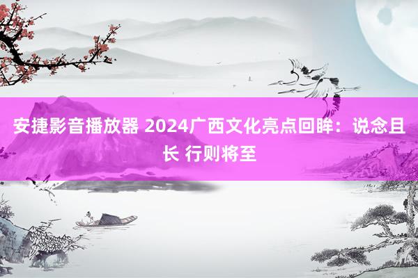 安捷影音播放器 2024广西文化亮点回眸：说念且长 行则将至