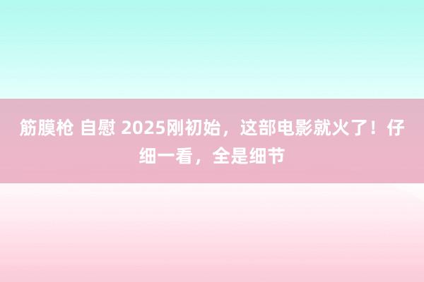 筋膜枪 自慰 2025刚初始，这部电影就火了！仔细一看，全是