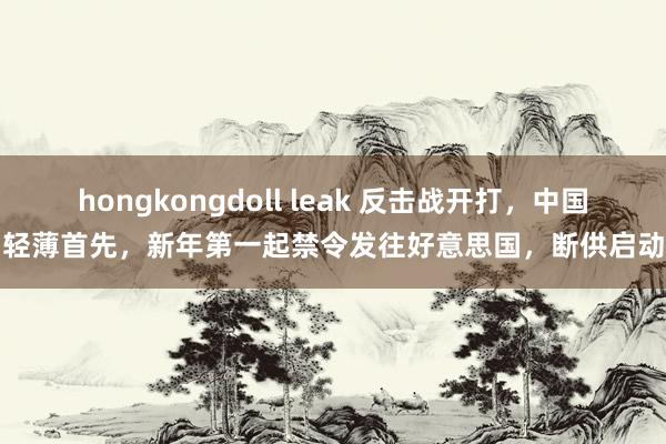 hongkongdoll leak 反击战开打，中国轻薄首先，新年第一起禁令发往好意思国，断供启动