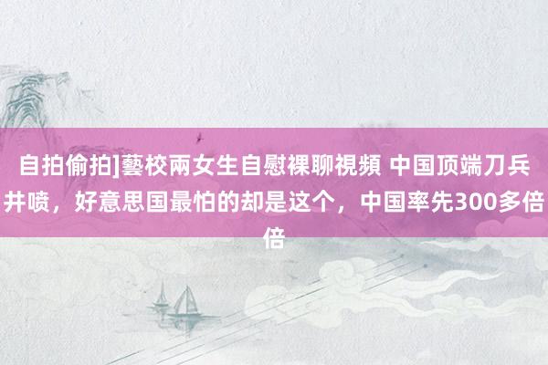 自拍偷拍]藝校兩女生自慰裸聊視頻 中国顶端刀兵井喷，好意思国最怕的却是这个，中国率先300多倍