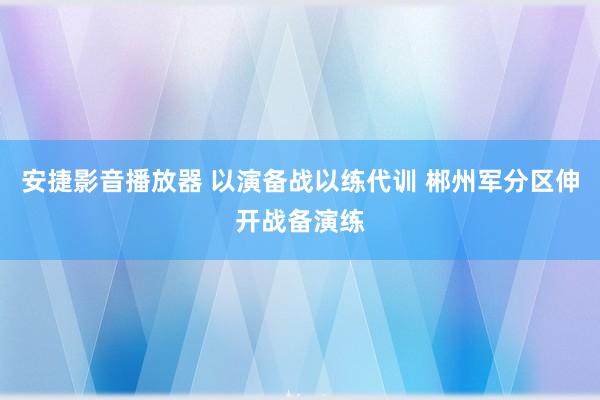 安捷影音播放器 以演备战以练代训 郴州军分区伸开战备演练