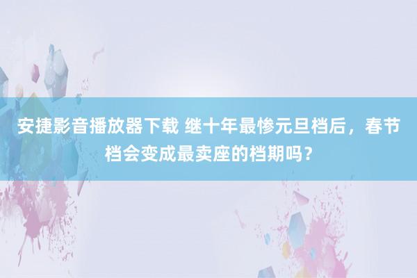 安捷影音播放器下载 继十年最惨元旦档后，春节档会变成最卖座的