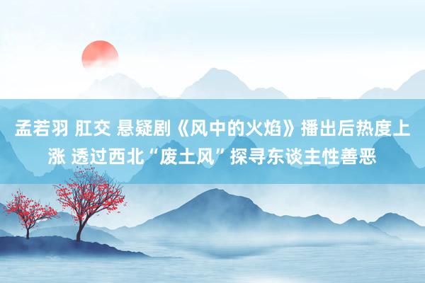 孟若羽 肛交 悬疑剧《风中的火焰》播出后热度上涨 透过西北“