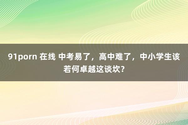 91porn 在线 中考易了，高中难了，中小学生该若何卓越这