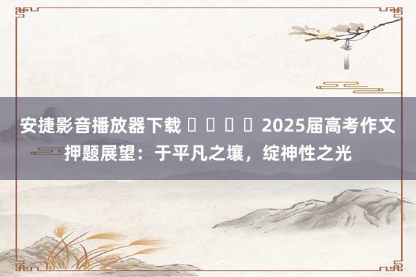 安捷影音播放器下载 ​​​​2025届高考作文押题展望：于平