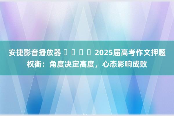 安捷影音播放器 ​​​​2025届高考作文押题权衡：角度决定