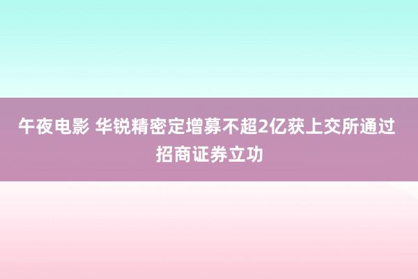 午夜电影 华锐精密定增募不超2亿获上交所通过 招商证券立功