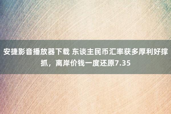 安捷影音播放器下载 东谈主民币汇率获多厚利好撑抓，离岸价钱一