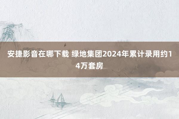 安捷影音在哪下载 绿地集团2024年累计录用约14万套房