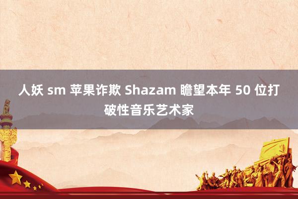 人妖 sm 苹果诈欺 Shazam 瞻望本年 50 位打破性音乐艺术家