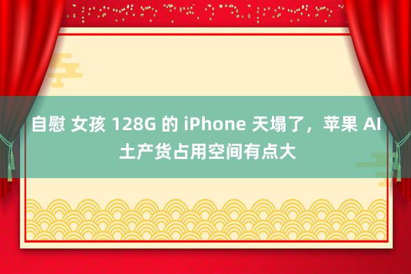 自慰 女孩 128G 的 iPhone 天塌了，苹果 AI 