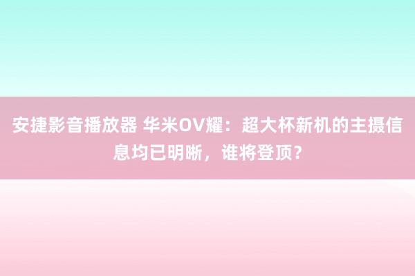 安捷影音播放器 华米OV耀：超大杯新机的主摄信息均已明晰，谁