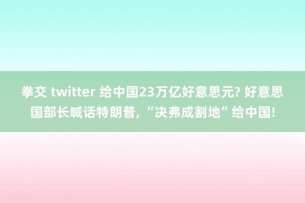 拳交 twitter 给中国23万亿好意思元? 好意思国部长喊话特朗普， “决弗成割地”给中国!