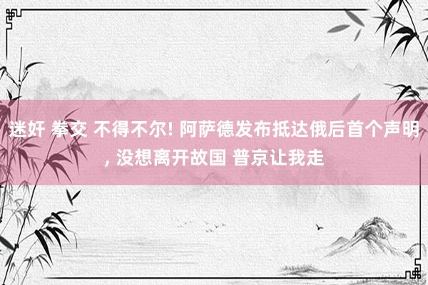 迷奸 拳交 不得不尔! 阿萨德发布抵达俄后首个声明， 没想离开故国 普京让我走