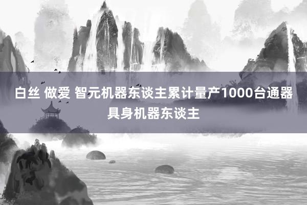 白丝 做爱 智元机器东谈主累计量产1000台通器具身机器东谈