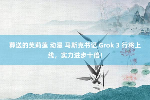 葬送的芙莉莲 动漫 马斯克书记 Grok 3 行将上线，实力