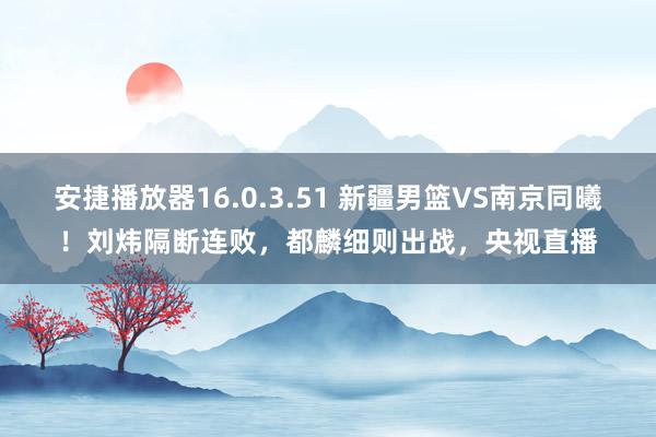 安捷播放器16.0.3.51 新疆男篮VS南京同曦！刘炜隔断